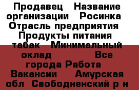 Продавец › Название организации ­ Росинка › Отрасль предприятия ­ Продукты питания, табак › Минимальный оклад ­ 16 000 - Все города Работа » Вакансии   . Амурская обл.,Свободненский р-н